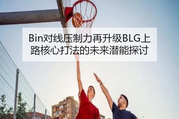 Bin对线压制力再升级BLG上路核心打法的未来潜能探讨