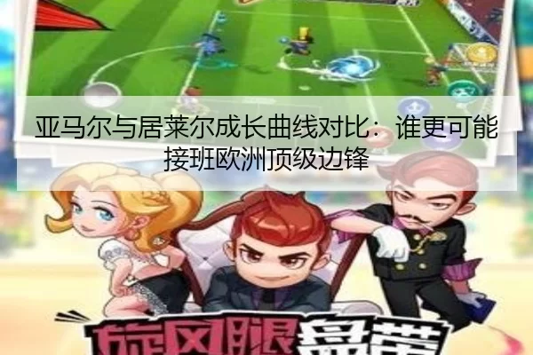 亚马尔与居莱尔成长曲线对比：谁更可能接班欧洲顶级边锋